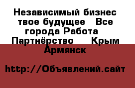 Независимый бизнес-твое будущее - Все города Работа » Партнёрство   . Крым,Армянск